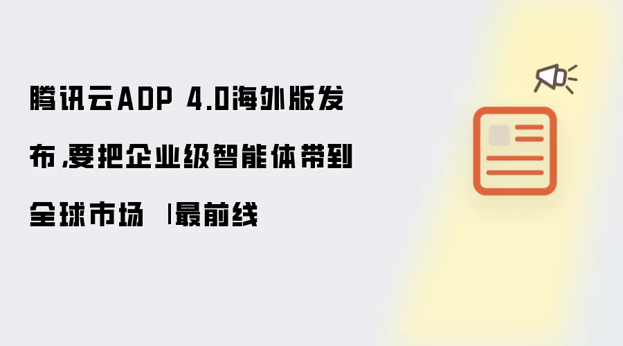 腾讯云ADP 4.0海外版发布,要把企业级智能体带到全球市场 | 最前线