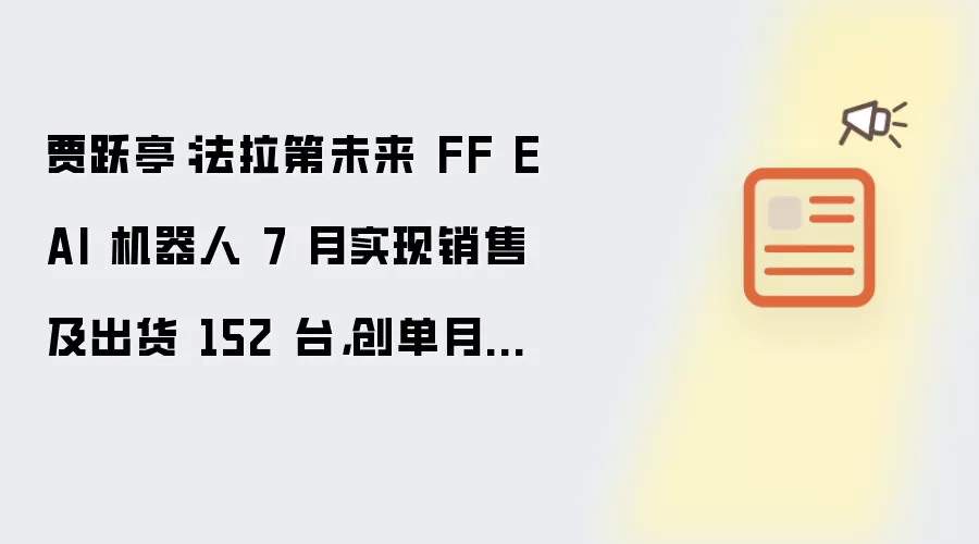 贾跃亭:法拉第未来 FF EAI 机器人 7 月实现销售及出货 152 台,创单月新高