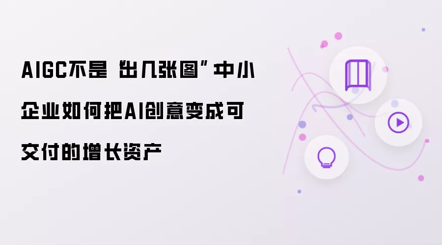 AIGC不是“出几张图”:中小企业如何把AI创意变成可交付的增长资产