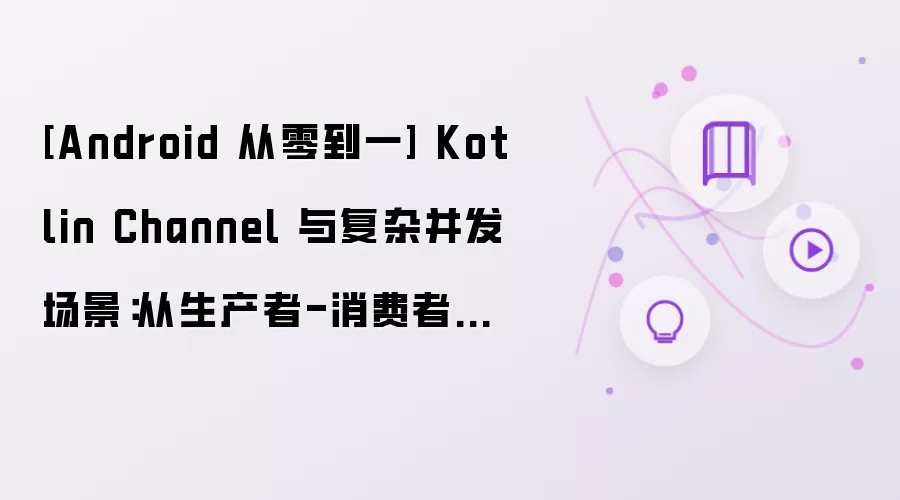 [Android 从零到一] Kotlin Channel 与复杂并发场景：从生产者-消费者到结构化并发治理